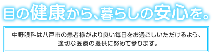 目の健康から、暮らしの安心を。中野眼科は八戸市の患者様がより良い毎日をお過ごしいただけるよう、適切な医療の提供に努めて参ります。